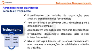 Treinamento e Desenvolvimento
Aprendizagem nas organizações
Conceito de Treinamento:
Treinamento
✓ Procedimentos, de iniciativa da organização, para
ampliar aprendizagem dos funcionários;
✓ Tem por intenção desenvolver CHAs necessários para o
desempenho exemplar;
✓ Aprendizagem sistemática para melhorar desempenhos;
✓ Investimento, devidamente planejado, para melhor
instruir funcionários;
✓ Não se restringe à transmissão de novos conhecimentos
mas, também, a adequações de habilidades e atitudes
no trabalho.
Treina
mento
Desen
volvi
mento
 