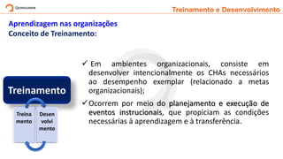 Treinamento e Desenvolvimento
Aprendizagem nas organizações
Conceito de Treinamento:
✓ Em ambientes organizacionais, consiste em
desenvolver intencionalmente os CHAs necessários
ao desempenho exemplar (relacionado a metas
organizacionais);
✓Ocorrem por meio do planejamento e execução de
eventos instrucionais, que propiciam as condições
necessárias à aprendizagem e à transferência.
Treinamento
Treina
mento
Desen
volvi
mento
 