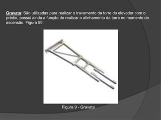 Gravata: São utilizadas para realizar o travamento da torre do elevador com o
prédio, possui ainda a função de realizar o alinhamento da torre no momento de
ascensão. Figura 59.
Figura 9 - Gravata
 