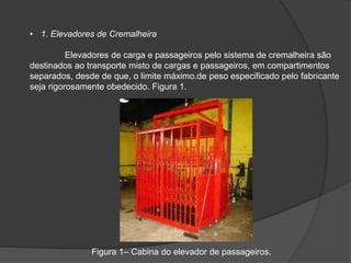 • 1. Elevadores de Cremalheira
Elevadores de carga e passageiros pelo sistema de cremalheira são
destinados ao transporte misto de cargas e passageiros, em compartimentos
separados, desde de que, o limite máximo.de peso especificado pelo fabricante
seja rigorosamente obedecido. Figura 1.
Figura 1– Cabina do elevador de passageiros.
 
