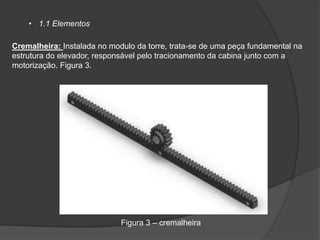 • 1.1 Elementos
Cremalheira: Instalada no modulo da torre, trata-se de uma peça fundamental na
estrutura do elevador, responsável pelo tracionamento da cabina junto com a
motorização. Figura 3.
Figura 3 – cremalheira
 