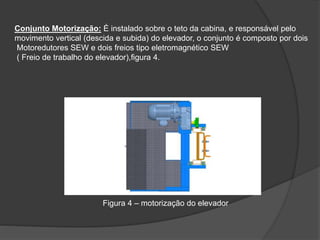 Conjunto Motorização: É instalado sobre o teto da cabina, e responsável pelo
movimento vertical (descida e subida) do elevador, o conjunto é composto por dois
Motoredutores SEW e dois freios tipo eletromagnético SEW
( Freio de trabalho do elevador),figura 4.
Figura 4 – motorização do elevador
 