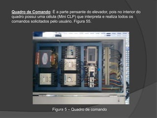 Quadro de Comando: É a parte pensante do elevador, pois no interior do
quadro possui uma célula (Mini CLP) que interpreta e realiza todos os
comandos solicitados pelo usuário. Figura 55.
Figura 5 – Quadro de comando
 
