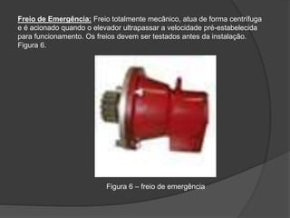 Freio de Emergência: Freio totalmente mecânico, atua de forma centrífuga
e é acionado quando o elevador ultrapassar a velocidade pré-estabelecida
para funcionamento. Os freios devem ser testados antes da instalação.
Figura 6.
Figura 6 – freio de emergência
 