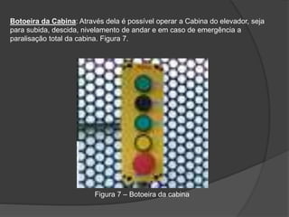 Botoeira da Cabina: Através dela é possível operar a Cabina do elevador, seja
para subida, descida, nivelamento de andar e em caso de emergência a
paralisação total da cabina. Figura 7.
Figura 7 – Botoeira da cabina
 