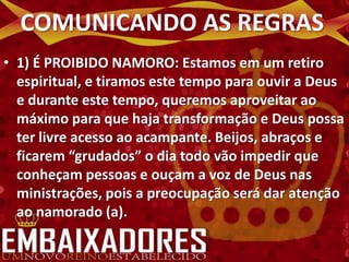 COMUNICANDO AS REGRAS
• 1) É PROIBIDO NAMORO: Estamos em um retiro
  espiritual, e tiramos este tempo para ouvir a Deus
  e durante este tempo, queremos aproveitar ao
  máximo para que haja transformação e Deus possa
  ter livre acesso ao acampante. Beijos, abraços e
  ficarem “grudados” o dia todo vão impedir que
  conheçam pessoas e ouçam a voz de Deus nas
  ministrações, pois a preocupação será dar atenção
  ao namorado (a).
 