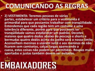 COMUNICANDO AS REGRAS
• 2) VESTIMENTA: Teremos pessoas de várias
  partes, estabelecer um critério para a vestimenta é
  primordial para que possamos trabalhar com tranqüilidade.
  Entendemos que cada região tem um costume e uma
  tolerância diferente, porém para que possamos ter
  tranqüilidade vamos estabelecer um padrão. Decotes
  maiores que quatro dedos abaixo do pescoço e shorts e
  bermudas quatro dedos acima do joelho será o nosso limite.
  Aconselhem meninas a usarem sutiã e aos meninos de não
  ficarem sem camisetas, calças largas aparecendo a
  cueca, estas coisas não podem ser permitidas. Roupas muito
  apertadas e justas também devem ser evitadas.
 