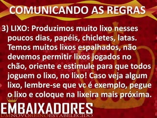 COMUNICANDO AS REGRAS
3) LIXO: Produzimos muito lixo nesses
  poucos dias, papéis, chicletes, latas.
  Temos muitos lixos espalhados, não
  devemos permitir lixos jogados no
  chão, oriente e estimule para que todos
  joguem o lixo, no lixo! Caso veja algum
  lixo, lembre-se que vc é exemplo, pegue
  o lixo e coloque na lixeira mais próxima.
 