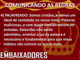 COMUNICANDO AS REGRAS
4) PALAVREADO: Somos cristãos, e temos um
  ideal de santidade no nosso meio. Palavras
  maliciosas, e com duplo sentido devem ser
  evitadas. Palavrões não serão
  admitidos, orientar a luz da palavra é
  necessário e fundamental para que maus
  hábitos não entrem no nosso meio.
 