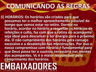 COMUNICANDO AS REGRAS
5) HORÁRIOS: Os horários são criados para que
  possamos ter o melhor aproveitamento possível do
  tempo que vamos estar no retiro. Dormir no
  horário, acordar no horário e respeitar os horários de
  refeições e culto, faz com que a rotina do acampante
  seja ideal para descansar e ter energia para o próximo
  dia. O não cumprimento dos horários gera cansaço
  excessivo e a desatenção nas ministrações. Por isso o
  nosso compromisso com horário é fundamental para
  que Deus possa ter o sucesso necessário nas mentes
  dos acampantes. Vc é o maior responsável pelo
  cumprimento dos horários.
 