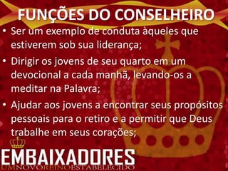 FUNÇÕES DO CONSELHEIRO
• Ser um exemplo de conduta àqueles que
  estiverem sob sua liderança;
• Dirigir os jovens de seu quarto em um
  devocional a cada manhã, levando-os a
  meditar na Palavra;
• Ajudar aos jovens a encontrar seus propósitos
  pessoais para o retiro e a permitir que Deus
  trabalhe em seus corações;
 