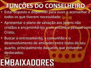 FUNÇÕES DO CONSELHEIRO
• Estar disposto e disponível para ouvir e aconselhar a
  todos os que tiverem necessidade;
• Apresentar o plano de salvação aos jovens não
  cristãos e encaminhá-Ios a um encontro pessoal com
  Cristo;
• Buscar o entrosamento, a comunhão e o
  desenvolvimento de amizades entre todos de seu
  quarto, principalmente daqueles que estiverem
  deslocados;
 
