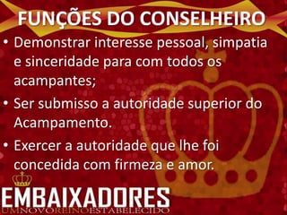 FUNÇÕES DO CONSELHEIRO
• Demonstrar interesse pessoal, simpatia
  e sinceridade para com todos os
  acampantes;
• Ser submisso a autoridade superior do
  Acampamento.
• Exercer a autoridade que lhe foi
  concedida com firmeza e amor.
 