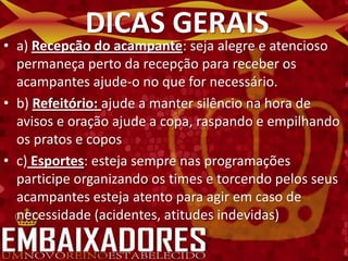 DICAS GERAIS
• a) Recepção do acampante: seja alegre e atencioso
  permaneça perto da recepção para receber os
  acampantes ajude-o no que for necessário.
• b) Refeitório: ajude a manter silêncio na hora de
  avisos e oração ajude a copa, raspando e empilhando
  os pratos e copos
• c) Esportes: esteja sempre nas programações
  participe organizando os times e torcendo pelos seus
  acampantes esteja atento para agir em caso de
  necessidade (acidentes, atitudes indevidas)
 