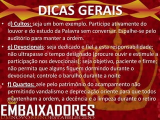 DICAS GERAIS
• d) Cultos: seja um bom exemplo. Participe ativamente do
  louvor e do estudo da Palavra sem conversar. Espalhe-se pelo
  auditório para manter a ordem.
• e) Devocionais: seja dedicado e fiel a esta responsabilidade;
  não ultrapasse o tempo designado (procure ouvir e estimule a
  participação nos devocionais); seja objetivo, paciente e firme;
  não permita que alguns fiquem dormindo durante o
  devocional; controle o barulho durante a noite
• f) Quartos: zele pelo patrimônio do acampamento não
  permitindo vandalismo e depreciação oriente para que todos
  mantenham a ordem, a decência e a limpeza durante o retiro
 