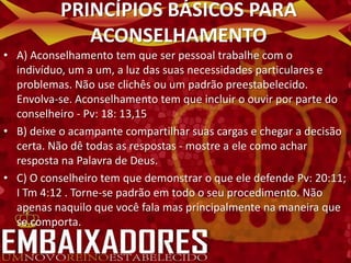 PRINCÍPIOS BÁSICOS PARA
             ACONSELHAMENTO
• A) Aconselhamento tem que ser pessoal trabalhe com o
  indivíduo, um a um, a luz das suas necessidades particulares e
  problemas. Não use clichês ou um padrão preestabelecido.
  Envolva-se. Aconselhamento tem que incluir o ouvir por parte do
  conselheiro - Pv: 18: 13,15
• B) deixe o acampante compartilhar suas cargas e chegar a decisão
  certa. Não dê todas as respostas - mostre a ele como achar
  resposta na Palavra de Deus.
• C) O conselheiro tem que demonstrar o que ele defende Pv: 20:11;
  I Tm 4:12 . Torne-se padrão em todo o seu procedimento. Não
  apenas naquilo que você fala mas principalmente na maneira que
  se comporta.
 