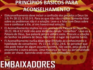 PRINCÍPIOS BÁSICOS PARA
              ACONSELHAMENTO
• D)Aconselhamento deve incluir a confissão dos pecados a Deus IJo
  1:9; Pv 28:13; SI 32:3-5. Para os que não são cristãos. Somente falar
  sobre os problemas não é a solução. Leve-o a falar com Deus sobre
  isso e confessar a Ele, aí sim haverá real solução.
• E) Aconselhamento implica no uso acurado da Palavra de Deus Pv
  19:21; Hb 4:12 Você não está somente dando "conselhos". Leve-os a
  Palavra de Deus. Sua palavra jamais voltará vazia. Procure a solução
  do Senhor na palavra de Deus. Não tome o lugar do Espírito Santo.
• F) Aconselhamento nunca deve estar limitado ao conhecimento e
  habilidade do conselheiro - Pv 11:14; 15:22; 24:6. Se perceber que
  não pode tratar de algum assunto sozinho, não vacile, peça ajuda e
  encaminhe a outra pessoa. Uma mudança de face ou personalidade
  pode ser chave. Aprenda onde estão suas limitações.
 