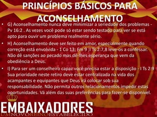 PRINCÍPIOS BÁSICOS PARA
•
                 ACONSELHAMENTO problemas -
    G) Aconselhamento nunca deve minimizar a seriedade dos
  Pv 16:2 . As vezes você pode só estar sendo testado para ver se está
  apto para ouvir um problema realmente sério.
• H) Aconselhamento deve ser feito em amor, especialmente quando
  correção está envolvida - 1 Co 13; Fm 9 ;I Ts 2:7,8 leve-os a confessar.
  Não dê sanções ao pecado mas dê-Ihes esperança que vem da
  obediência a Deus.
• I) Para ser um conselheiro capaz você precisa estar a disposição - I Ts 2:9
  Sua prioridade neste retiro deve estar centralizada na vida dos
  acampantes e equipantes que Deus irá colocar sob sua
  responsabilidade. Não permita outros relacionamentos impedir estas
  oportunidades. Vá além das suas preferências para fazer-se disponível.
 