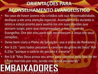 ORIENTAÇÕES PARA
    ACONSELHAMENTO EVANGELÍSTICO
• No caso de haver jovens não cristãos sob sua responsabilidade,
  dedique a ele uma atenção especial. Acompanhe-os durante o
  retiro e esteja pronto para auxiliá-los em suas dúvidas que
  possam surgir, para que compreendam a mensagem do
  Evangelho. Ore por eles para que reconheçam a Jesus em seus
  corações.
• Deixe bem claro o Plano de Salvação - use o plano de Romanos:
• Rm 3:23: "pois todos pecaram e carecem da glória de Deus" Rm
  6.23a: "porque o salário do pecado é a morte"
• Rm 5:8 "Mas Deus prova seu amor para conosco pelo fato de ter
  Cristo morrido por nós, sendo nós ainda pecadores“
 
