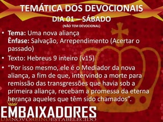 TEMÁTICA DOS DEVOCIONAIS
                DIA 01 – SÁBADO
                   (NÃO TEM DEVOCIONAL)

• Tema: Uma nova aliança
  Ênfase: Salvação, Arrependimento (Acertar o
  passado)
• Texto: Hebreus 9 inteiro (v15)
• “Por isso mesmo, ele é o Mediador da nova
  aliança, a fim de que, intervindo a morte para
  remissão das transgressões que havia sob a
  primeira aliança, recebam a promessa da eterna
  herança aqueles que têm sido chamados”.
 