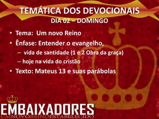TEMÁTICA DOS DEVOCIONAIS
              DIA 02 – DOMINGO
• Tema: Um novo Reino
• Ênfase: Entender o evangelho,
  – vida de santidade (1 e 2 Obra da graça)
  – hoje na vida do cristão
• Texto: Mateus 13 e suas parábolas
 