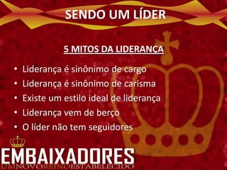 SENDO UM LÍDER

              5 MITOS DA LIDERANÇA
•   Liderança é sinônimo de cargo
•   Liderança é sinônimo de carisma
•   Existe um estilo ideal de liderança
•   Liderança vem de berço
•   O líder não tem seguidores
 