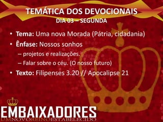 TEMÁTICA DOS DEVOCIONAIS
                DIA 03 – SEGUNDA

• Tema: Uma nova Morada (Pátria, cidadania)
• Ênfase: Nossos sonhos
  – projetos e realizações.
  – Falar sobre o céu. (O nosso futuro)
• Texto: Filipenses 3.20 // Apocalipse 21
 