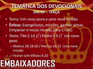 TEMÁTICA DOS DEVOCIONAIS
                DIA 04 – TERÇA
• Tema: Um novo povo e uma nova missão
• Ênfase: Evangelismo, missões, ganhar almas.
  (Impactar o nosso mundo para Cristo)
• Texto: Tito 2.14 // I Pedro 2.9 // Um novo
  povo
  – Mateus 28.18-20 / Marcos 16.15 Uma nova
    missão
  – Fechar com Efésios 6.20
 