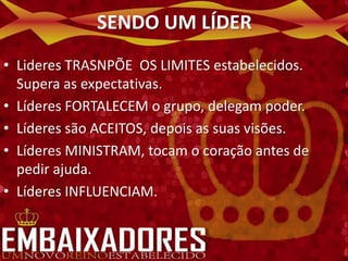 SENDO UM LÍDER
• Lideres TRASNPÕE OS LIMITES estabelecidos.
  Supera as expectativas.
• Líderes FORTALECEM o grupo, delegam poder.
• Líderes são ACEITOS, depois as suas visões.
• Líderes MINISTRAM, tocam o coração antes de
  pedir ajuda.
• Líderes INFLUENCIAM.
 