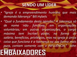 SENDO UM LÍDER
• “Igreja é o empreendimento humano que mais
  demanda liderança” Bill Hybels
• “Qual o fundamento desta opinião? A liderança só
  de nome não funciona, em organizações
  voluntárias, em outras organizações, o cargo
  máximo tem incrível poder, na forma de
  salário, benefícios, privilégios, mas na igreja a única
  coisa que funciona é a liderança na sua forma mais
  pura, contam somente com a INFLUÊNCIA.” John
  Maxwell
 