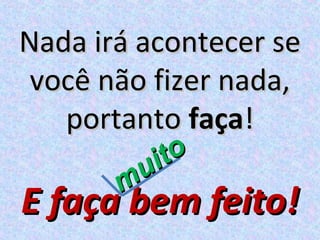 Nada irá acontecer se
 você não fizer nada,
   portanto faça!
        u ito
       m
E faça bem feito!
 