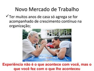 Novo Mercado de Trabalho
 Ter muitos anos de casa só agrega se for
  acompanhado de crescimento contínuo na
  organização;




Experiência não é o que acontece com você, mas o
      que você fez com o que lhe aconteceu
 