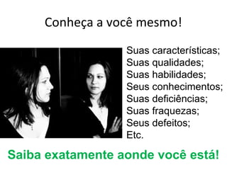 Conheça a você mesmo!
                  Suas características;
                  Suas qualidades;
                  Suas habilidades;
                  Seus conhecimentos;
                  Suas deficiências;
                  Suas fraquezas;
                  Seus defeitos;
                  Etc.

Saiba exatamente aonde você está!
 