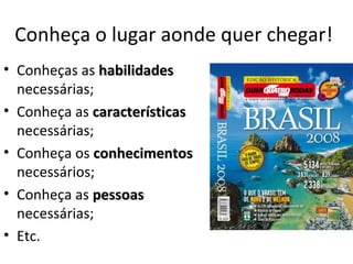 Conheça o lugar aonde quer chegar!
• Conheças as habilidades
  necessárias;
• Conheça as características
  necessárias;
• Conheça os conhecimentos
  necessários;
• Conheça as pessoas
  necessárias;
• Etc.
 