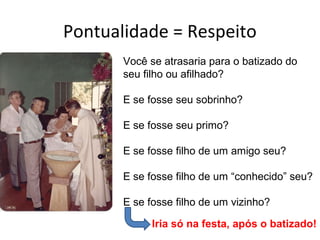 Pontualidade = Respeito
       Você se atrasaria para o batizado do
       seu filho ou afilhado?

       E se fosse seu sobrinho?

       E se fosse seu primo?

       E se fosse filho de um amigo seu?

       E se fosse filho de um “conhecido” seu?

       E se fosse filho de um vizinho?

             Iria só na festa, após o batizado!
 