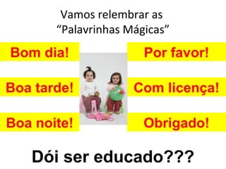 Vamos relembrar as
       “Palavrinhas Mágicas”
Bom dia!               Por favor!

Boa tarde!           Com licença!

Boa noite!             Obrigado!

   Dói ser educado???
 
