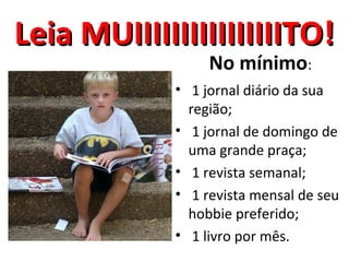 Leia MUIIIIIIIIIIIIIIIITO!
                  No mínimo:
             • 1 jornal diário da sua
               região;
             • 1 jornal de domingo de
               uma grande praça;
             • 1 revista semanal;
             • 1 revista mensal de seu
               hobbie preferido;
             • 1 livro por mês.
 