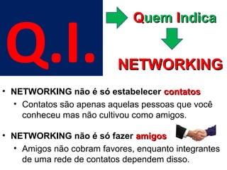 Q.I.
                              Quem Indica


                           NETWORKING
• NETWORKING não é só estabelecer contatos
  • Contatos são apenas aquelas pessoas que você
    conheceu mas não cultivou como amigos.

• NETWORKING não é só fazer amigos
  • Amigos não cobram favores, enquanto integrantes
    de uma rede de contatos dependem disso.
 