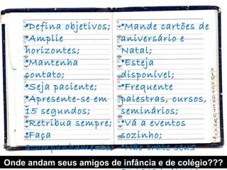 •Defina objetivos;   •Mande cartões de
    •Amplie              aniversário e
    horizontes;          Natal;
    •Mantenha            •Esteja
    contato;             disponível;
    •Seja paciente;      •Frequente
    •Apresente-se em     palestras, cursos,
    15 segundos;         seminários;
    •Retribua sempre;    •Vá a eventos
    •Faça                sozinho;
    acompanhamento;      •Não trate seus
Onde andam seus amigos decontatos de colégio???
                          infância e como
 