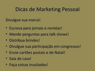 Dicas de Marketing Pessoal
Divulgue sua marca!
•   Escreva para jornais e revistas!
•   Mande perguntas para talk shows!
•   Distribua brindes!
•   Divulgue sua participação em congressos!
•   Envie cartões postais e de Natal!
•   Saia de casa!
•   Faça coisas inusitadas!
 