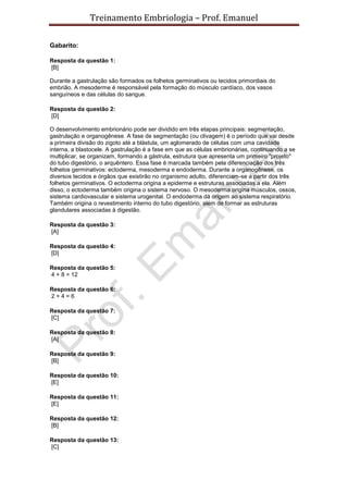 Treinamento Embriologia – Prof. Emanuel

Gabarito:

Resposta da questão 1:
[B]

Durante a gastrulação são formados os folhetos germinativos ou tecidos primordiais do
embrião. A mesoderme é responsável pela formação do músculo cardíaco, dos vasos
sanguíneos e das células do sangue.

Resposta da questão 2:
[D]

O desenvolvimento embrionário pode ser dividido em três etapas principais: segmentação,
gastrulação e organogênese. A fase de segmentação (ou clivagem) é o período que vai desde
a primeira divisão do zigoto até a blástula, um aglomerado de células com uma cavidade
interna, a blastocele. A gastrulação é a fase em que as células embrionárias, continuando a se
multiplicar, se organizam, formando a gástrula, estrutura que apresenta um primeiro "projeto"
do tubo digestório, o arquêntero. Essa fase é marcada também pela diferenciação dos três
folhetos germinativos: ectoderma, mesoderma e endoderma. Durante a organogênese, os
diversos tecidos e órgãos que existirão no organismo adulto, diferenciam-se a partir dos três
folhetos germinativos. O ectoderma origina a epiderme e estruturas associadas a ela. Além
disso, o ectoderma também origina o sistema nervoso. O mesoderma origina músculos, ossos,
sistema cardiovascular e sistema urogenital. O endoderma dá origem ao sistema respiratório.
Também origina o revestimento interno do tubo digestório, além de formar as estruturas
glandulares associadas à digestão.

Resposta da questão 3:
[A]

Resposta da questão 4:
[D]

Resposta da questão 5:
4 + 8 = 12

Resposta da questão 6:
2+4=6

Resposta da questão 7:
[C]

Resposta da questão 8:
[A]

Resposta da questão 9:
[B]

Resposta da questão 10:
[E]

Resposta da questão 11:
[E]

Resposta da questão 12:
[B]

Resposta da questão 13:
[C]
 
