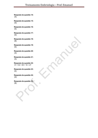Treinamento Embriologia – Prof. Emanuel


Resposta da questão 14:
[A]

Resposta da questão 15:
[D]

Resposta da questão 16:
[E]

Resposta da questão 17:
[D]

Resposta da questão 18:
[B]

Resposta da questão 19:
[E]

Resposta da questão 20:
[A]

Resposta da questão 21:
[A]

Resposta da questão 22:
01 + 02 + 08 + 16 = 27

Resposta da questão 23:
[E]

Resposta da questão 24:
[D]

Resposta da questão 25:
[B]
 