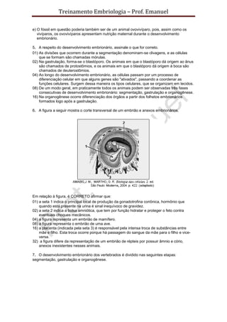 Treinamento Embriologia – Prof. Emanuel

e) O fóssil em questão poderia também ser de um animal ovovivíparo, pois, assim como os
   vivíparos, os ovovivíparos apresentam nutrição maternal durante o desenvolvimento
   embrionário.

5. A respeito do desenvolvimento embrionário, assinale o que for correto.
01) As divisões que ocorrem durante a segmentação denominam-se clivagens, e as células
    que se formam são chamadas mórulas.
02) Na gastrulação, forma-se o blastóporo. Os animais em que o blastóporo dá origem ao ânus
    são chamados de protostômios, e os animais em que o blastóporo dá origem à boca são
    chamados de deuterostômios.
04) Ao longo do desenvolvimento embrionário, as células passam por um processo de
    diferenciação celular em que alguns genes são "ativados", passando a coordenar as
    funções celulares. Surgem dessa maneira os tipos celulares, que se organizam em tecidos.
08) De um modo geral, em praticamente todos os animais podem ser observadas três fases
    consecutivas de desenvolvimento embrionário: segmentação, gastrulação e organogênese.
16) Na organogênese ocorre diferenciação dos órgãos a partir dos folhetos embrionários
    formados logo após a gastrulação.

6. A figura a seguir mostra o corte transversal de um embrião e anexos embrionários.




Em relação à figura, é CORRETO afirmar que:
01) a seta 1 indica o principal local de produção da gonadotrofina coriônica, hormônio que
    quando está presente na urina é sinal inequívoco de gravidez.
02) a seta 2 indica a bolsa amniótica, que tem por função hidratar e proteger o feto contra
    eventuais choques mecânicos.
04) a figura representa um embrião de mamífero.
08) a figura representa o embrião de uma ave.
16) a placenta (indicada pela seta 3) é responsável pela intensa troca de substâncias entre
    mãe e filho. Esta troca ocorre porque há passagem do sangue da mãe para o filho e vice-
    versa.
32) a figura difere da representação de um embrião de répteis por possuir âmnio e cório,
    anexos inexistentes nesses animais.

7. O desenvolvimento embrionário dos vertebrados é dividido nas seguintes etapas:
segmentação, gastrulação e organogênese.
 