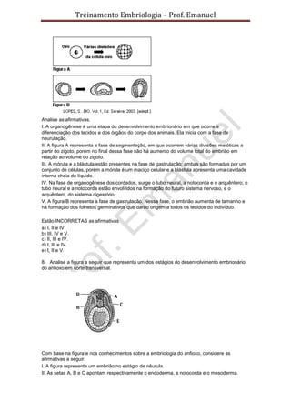 Treinamento Embriologia – Prof. Emanuel




Analise as afirmativas.
I. A organogênese é uma etapa do desenvolvimento embrionário em que ocorre a
diferenciação dos tecidos e dos órgãos do corpo dos animais. Ela inicia com a fase de
neurulação.
II. A figura A representa a fase de segmentação, em que ocorrem várias divisões meióticas a
partir do zigoto, porém no final dessa fase não há aumento do volume total do embrião em
relação ao volume do zigoto.
III. A mórula e a blástula estão presentes na fase de gastrulação; ambas são formadas por um
conjunto de células, porém a mórula é um maciço celular e a blástula apresenta uma cavidade
interna cheia de líquido.
IV. Na fase de organogênese dos cordados, surge o tubo neural, a notocorda e o arquêntero; o
tubo neural e a notocorda estão envolvidos na formação do futuro sistema nervoso, e o
arquêntero, do sistema digestório.
V. A figura B representa a fase de gastrulação. Nessa fase, o embrião aumenta de tamanho e
há formação dos folhetos germinativos que darão origem a todos os tecidos do indivíduo.

Estão INCORRETAS as afirmativas
a) I, II e IV.
b) III, IV e V.
c) II, III e IV.
d) I, III e IV.
e) I, II e V.

8. Analise a figura a seguir que representa um dos estágios do desenvolvimento embrionário
do anfioxo em corte transversal.




Com base na figura e nos conhecimentos sobre a embriologia do anfioxo, considere as
afirmativas a seguir.
I. A figura representa um embrião no estágio de nêurula.
II. As setas A, B e C apontam respectivamente o endoderma, a notocorda e o mesoderma.
 