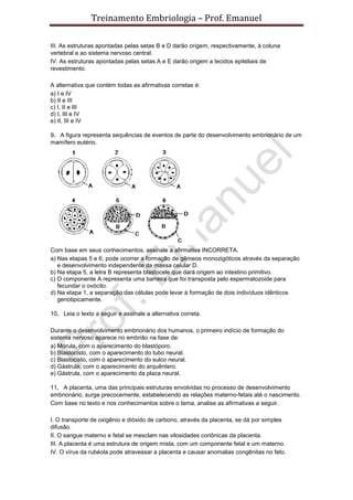 Treinamento Embriologia – Prof. Emanuel

III. As estruturas apontadas pelas setas B e D darão origem, respectivamente, à coluna
vertebral e ao sistema nervoso central.
IV. As estruturas apontadas pelas setas A e E darão origem a tecidos epiteliais de
revestimento.

A alternativa que contém todas as afirmativas corretas é:
a) I e IV
b) II e III
c) I, II e III
d) I, III e IV
e) II, III e IV

9. A figura representa sequências de eventos de parte do desenvolvimento embrionário de um
mamífero eutério.




Com base em seus conhecimentos, assinale a afirmativa INCORRETA.
a) Nas etapas 5 e 6, pode ocorrer a formação de gêmeos monozigóticos através da separação
   e desenvolvimento independente da massa celular D.
b) Na etapa 5, a letra B representa blastocele que dará origem ao intestino primitivo.
c) O componente A representa uma barreira que foi transposta pelo espermatozoide para
   fecundar o ovócito.
d) Na etapa 1, a separação das células pode levar à formação de dois indivíduos idênticos
   genotipicamente.

10. Leia o texto a seguir e assinale a alternativa correta.

Durante o desenvolvimento embrionário dos humanos, o primeiro indício de formação do
sistema nervoso aparece no embrião na fase de:
a) Mórula, com o aparecimento do blastóporo.
b) Blastocisto, com o aparecimento do tubo neural.
c) Blastocisto, com o aparecimento do sulco neural.
d) Gástrula, com o aparecimento do arquêntero.
e) Gástrula, com o aparecimento da placa neural.

11. A placenta, uma das principais estruturas envolvidas no processo de desenvolvimento
embrionário, surge precocemente, estabelecendo as relações materno-fetais até o nascimento.
Com base no texto e nos conhecimentos sobre o tema, analise as afirmativas a seguir.

I. O transporte de oxigênio e dióxido de carbono, através da placenta, se dá por simples
difusão.
II. O sangue materno e fetal se mesclam nas vilosidades coriônicas da placenta.
III. A placenta é uma estrutura de origem mista, com um componente fetal e um materno.
IV. O vírus da rubéola pode atravessar a placenta e causar anomalias congênitas no feto.
 