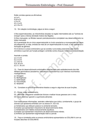 Treinamento Embriologia – Prof. Emanuel


Estão corretas apenas as afirmativas:
a) I e II.
b) III e IV.
c) II e IV.
d) I, II e III.
e) I, III e IV.

12. Em relação à embriologia, julgue os itens a seguir:

I) Nos espermatozoides, as mitocôndrias situadas na região intermediária são as "centrais de
energia" para a intensa atividade motora dos flagelos.
II) Nos marsupiais, os filhotes nascem prematuramente e completam seu desenvolvimento na
bolsa marsupial.
III) A penetração de um único espermatozoide no óvulo caracteriza a monospermia. Há casos
de polispermia, ou seja, entrada de mais de um espermatozoide no óvulo, e isto caracteriza a
formação de gêmeos.
IV) O âmnio é o anexo embrionário que se constitui numa bolsa preenchida pelo líquido
amniótico e que tem por função proteger o embrião contra choques mecânicos e desidratação.

Assinale a correta:
a) I, II e III
b) I, II e IV
c) I, III e IV
d) II, III e IV
e) I, II , III e IV

13. Fase do desenvolvimento embrionário caracterizada pelo estabelecimento dos três
folhetos germinativos (ectoderma, mesoderma e endoderma) e por intensos movimentos
morfogenéticos:
a) Clivagem
b) Morfogênese
c) Gastrulação
d) Fecundação
e) Apoptose

14. Considere os anexos embrionários listados a seguir e algumas de suas funções.

01 - Âmnio: evitar ressecamento.
02 - Alantoide: armazenar substâncias tóxicas e realizar trocas gasosas com o meio.
03 - Saco vitelínico: garantir o suprimento alimentar.

Com base nessas informações, assinale a alternativa que indica, corretamente, o grupo de
animais que apresenta embriões com os anexos 01, 02 e 03.
a) Vertebrados que efetuam postura no ambiente terrestre.
b) Insetos que apresentam mecanismo de desenvolvimento direto.
c) Vertebrados com hábitos exclusivamente aquáticos.
d) Insetos que apresentam mecanismo de desenvolvimento indireto.
e) Anfíbios que apresentam segmentação total ou parcial.

15. Faça a correlação entre os anexos embrionários apresentados na COLUNA A com as
funções descritas na COLUNA B.
 