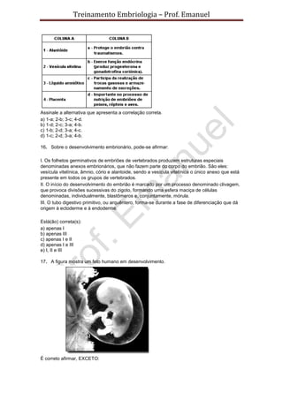 Treinamento Embriologia – Prof. Emanuel




Assinale a alternativa que apresenta a correlação correta.
a) 1-a; 2-b; 3-c; 4-d.
b) 1-d; 2-c; 3-a; 4-b.
c) 1-b; 2-d; 3-a; 4-c.
d) 1-c; 2-d; 3-a; 4-b.

16. Sobre o desenvolvimento embrionário, pode-se afirmar:

I. Os folhetos germinativos de embriões de vertebrados produzem estruturas especiais
denominadas anexos embrionários, que não fazem parte do corpo do embrião. São eles:
vesícula vitelínica, âmnio, cório e alantoide, sendo a vesícula vitelínica o único anexo que está
presente em todos os grupos de vertebrados.
II. O início do desenvolvimento do embrião é marcado por um processo denominado clivagem,
que provoca divisões sucessivas do zigoto, formando uma esfera maciça de células
denominadas, individualmente, blastômeros e, conjuntamente, mórula.
III. O tubo digestivo primitivo, ou arquêntero, forma-se durante a fase de diferenciação que dá
origem à ectoderme e à endoderme.

Está(ão) correta(s):
a) apenas I
b) apenas III
c) apenas I e II
d) apenas I e III
e) I, II e III

17. A figura mostra um feto humano em desenvolvimento.




É correto afirmar, EXCETO:
 