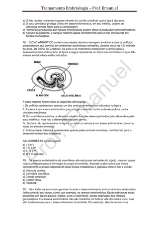 Treinamento Embriologia – Prof. Emanuel

a) O feto recebe nutrientes e gases através do cordão umbilical, que o liga à placenta.
b) O saco amniótico protege o feto em desenvolvimento e, em seu interior, podem ser
   coletadas células fetais para a cariotipagem.
c) Hormônios produzidos por células embrionárias podem afetar a produção hormonal materna.
d) Através da placenta, o sangue materno passa normalmente para o feto fornecendo-lhe
   defesa imunológica.

18. O OVO AMNIÓTICO conferiu aos répteis decisiva vantagem evolutiva sobre os anfíbios,
possibilitando seu domínio em ambientes continentais terrestres, durante cerca de 150 milhões
de anos, até o final do Cretáceo. As aves e os mamíferos mantiveram o âmnio para o
desenvolvimento embrionário. A figura a seguir representa um típico ovo amniótico no qual três
anexos embrionários estão indicados.




A esse respeito foram feitas as seguintes afirmações:
I. Os anfíbios apresentam apenas um dos anexos embrionários indicados na figura.
II. A casca é um anexo embrionário que protege o embrião contra a dessecação e contra
choques mecânicos.
III. Em mamíferos eutérios, a placenta substitui funções desempenhadas pelo alantoide e pelo
saco vitelínico, mas não a desempenhada pelo âmnio.
IV. Embora não representado na figura, o córion ou serosa é um anexo embrionário comum a
todos os animais amniotas.
V. A fecundação interna é apresentada apenas pelos animais amniotas, contribuindo para o
desenvolvimento dos ovulíparos.

São CORRETAS as afirmações:
a) I, II e V
b) I, III e IV
c) II, IV e V
d) III e V apenasc

19. Os anexos embrionários de mamíferos são estruturas derivadas do zigoto, mas em quase
nada contribuem para a formação do corpo do embrião. Assinale a alternativa que indica
corretamente o anexo responsável pelas trocas metabólicas e gasosas entre o feto e a mãe:
a) Vesícula vitelina.
b) Cavidade amniótica.
c) Cordão umbilical.
d) Córion viloso.
e) Placenta.

20. Nem todas as estruturas geradas durante o desenvolvimento embrionário dos vertebrados
farão parte do seu corpo, como, por exemplo, os anexos embrionários. Essas estruturas estão
presentes em alguns peixes, répteis, aves e mamíferos, sendo originadas dos folhetos
germinativos. Os anexos embrionários não são mantidos por toda a vida dos seres vivos, mas
são fundamentais para o desenvolvimento do embrião. Por exemplo, eles fornecem uma
 