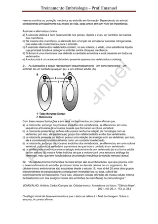 Treinamento Embriologia – Prof. Emanuel

reserva nutritiva ou proteção mecânica ao embrião em formação. Dependendo do animal,
considerando principalmente seu modo de vida, cada anexo tem um nível de importância.

Assinale a alternativa correta.
a) A vesícula vitelina é bem desenvolvida nos peixes, répteis e aves, ao contrário da maioria
   dos mamíferos.
b) Na maioria dos mamíferos, o alantoide tem a função de armazenar excretas nitrogenadas,
   pois estas são muito tóxicas para o embrião.
c) A vesícula vitelina dos vertebrados contém, no seu interior, o vitelo, uma substância líquida
   cuja principal função é proteger o embrião contra choques mecânicos.
d) O âmnio é uma membrana que delimita a cavidade amniótica e está presente em todos os
   vertebrados.
e) A notocorda é um anexo embrionário presente apenas nos vertebrados cordados.

21. As ilustrações a seguir representam esquematicamente - em corte transversal - um
embrião de um cordado qualquer, (a), e um anfioxo adulto, (b).




Com base nessas ilustrações e em seus conhecimentos, é correto afirmar que
a) a notocorda, ao longo do processo evolutivo dos vertebrados, se diferenciou em uma
   sequência articulada de unidades ósseas que formaram a coluna vertebral.
b) a notocorda presente no anfioxo não possui nenhuma relação de homologia com as
   vértebras; por isso, ele pertence ao grupo dos cefalocordados e não dos vertebrados.
c) a notocorda presente no anfioxo possui uma relação de analogia com as vértebras; por isso,
   ele é considerado anatomicamente como um cordado invertebrado.
d) a notocorda, ao longo do processo evolutivo dos vertebrados, se diferenciou em uma coluna
   vertebral; portanto, é verdadeira a premissa de que todo o cordado é um vertebrado.
e) a similaridade anatômica entre o estágio embrionário de um vertebrado (a) e a forma adulta
   de um anfioxo (b) mostra fortes indícios de que a notocorda é uma estrutura análoga às
   vértebras, visto que tem função básica de proteção mecânica do cordão nervoso dorsal.

22. "As células-tronco conhecidas há mais tempo são as embrionárias, que aos poucos, com
o desenvolvimento do embrião, produzem todas as demais células de um organismo. As
células-tronco embrionárias são estudadas desde o século 19, mas só há 20 anos dois grupos
independentes de pesquisadores conseguiram imortalizá-las, ou seja, cultivá-las
indefinidamente em laboratório. Para isso, utilizaram células retiradas da massa celular interna
de blastocisto (um dos estágios iniciais dos embriões de mamíferos) de camundongos."

(CARVALHO, Antônio Carlos Campos de. Células-tronco. A medicina do futuro. "Ciência Hoje",
                                                         2001, vol. 29, n. 172, p. 28.)

O estágio inicial de desenvolvimento a que o texto se refere é o final da clivagem. Sobre o
assunto, é correto afirmar:
 