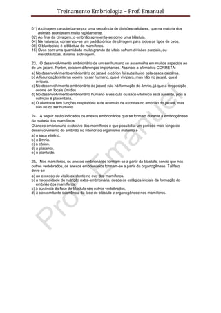 Treinamento Embriologia – Prof. Emanuel

01) A clivagem caracteriza-se por uma sequência de divisões celulares, que na maioria dos
    animais acontecem muito rapidamente.
02) Ao final da clivagem, o embrião apresenta-se como uma blástula.
04) Na natureza, conservou-se um padrão único de clivagem para todos os tipos de ovos.
08) O blastocisto é a blástula de mamíferos.
16) Ovos com uma quantidade muito grande de vitelo sofrem divisões parciais, ou
    meroblásticas, durante a clivagem.

23. O desenvolvimento embrionário de um ser humano se assemelha em muitos aspectos ao
de um jacaré. Porém, existem diferenças importantes. Assinale a afirmativa CORRETA:
a) No desenvolvimento embrionário do jacaré o córion foi substituído pela casca calcárea.
b) A fecundação interna ocorre no ser humano, que é vivíparo, mas não no jacaré, que é
   ovíparo.
c) No desenvolvimento embrionário do jacaré não há formação do âmnio, já que a ovoposição
   ocorre em locais úmidos.
d) No desenvolvimento embrionário humano a vesícula ou saco vitelínico está ausente, pois a
   nutrição é placentária.
e) O alantoide tem funções respiratória e de acúmulo de excretas no embrião do jacaré, mas
   não no do ser humano.

24. A seguir estão indicados os anexos embrionários que se formam durante a embriogênese
da maioria dos mamíferos.
O anexo embrionário exclusivo dos mamíferos e que possibilita um período mais longo de
desenvolvimento do embrião no interior do organismo materno é
a) o saco vitelino.
b) o âmnio.
c) o córion.
d) a placenta.
e) o alantoide.

25. Nos mamíferos, os anexos embrionários formam-se a partir da blástula, sendo que nos
outros vertebrados, os anexos embrionários formam-se a partir da organogênese. Tal fato
deve-se
a) ao excesso de vitelo existente no ovo dos mamíferos.
b) à necessidade de nutrição extra-embrionária, desde os estágios iniciais da formação do
   embrião dos mamíferos.
c) à ausência da fase de blástula nos outros vertebrados.
d) à concomitante ocorrência da fase de blástula e organogênese nos mamíferos.
 